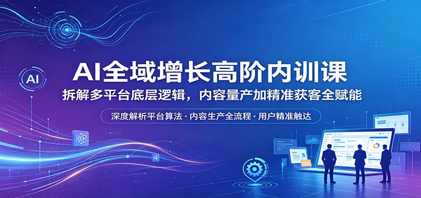 AI全域增长高阶内训课：拆解多平台底层逻辑，内容量产加精准获客全赋能-黑马项目网
