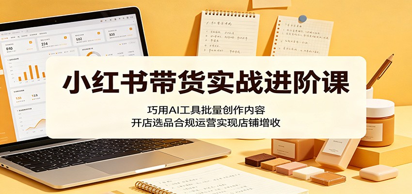 小红书带货实战进阶课：巧用AI工具批量创作内容，开店选品合规运营实现店铺增收-黑马项目网