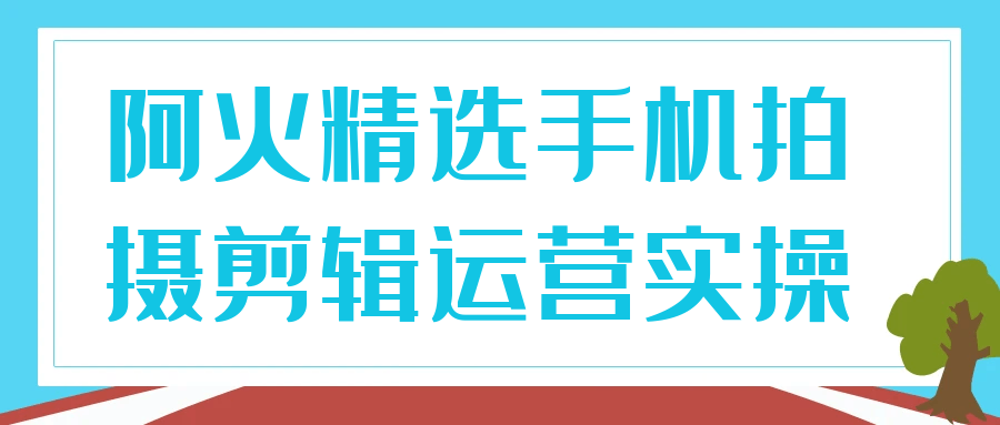 阿火精选手机拍摄剪辑运营实操-黑马项目网