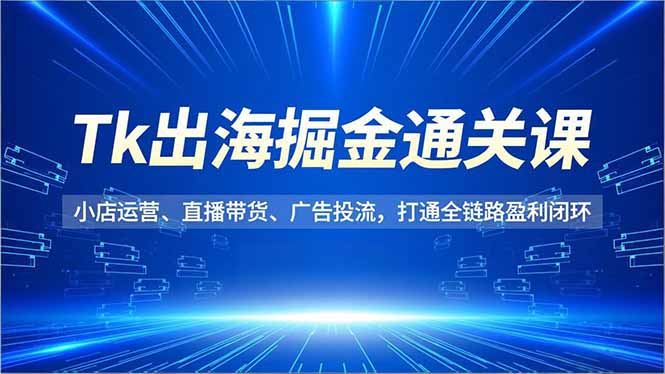 Tk出海掘金通关课，小店运营、直播带货、广告投流，打通全链路盈利闭环-黑马项目网