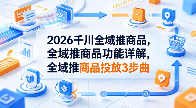 2026千川全域推商品，全域推商品功能详解，全域推商品投放3步曲-黑马项目网