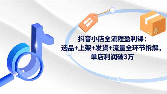 抖音小店全流程盈利课：选品+上架+发货+流量全环节拆解，单店利润破3万-黑马项目网