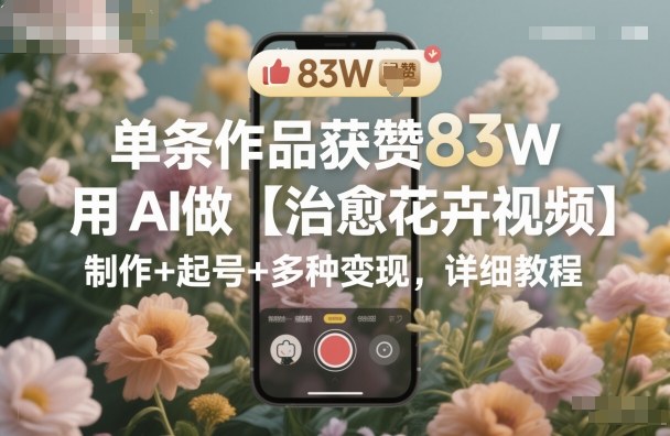 单条作品获赞83W，用AI做【治愈花卉视频】，制作+起号+多种变现，详细教程-黑马项目网