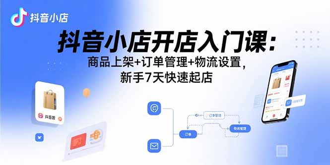 抖音小店开店入门课：商品上架+订单管理+物流设置，新手7天快速起店-黑马项目网