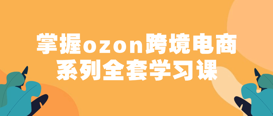 掌握ozon跨境电商系列全套学习课-黑马项目网
