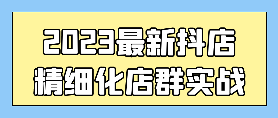2023最新抖店精细化店群实战-黑马项目网