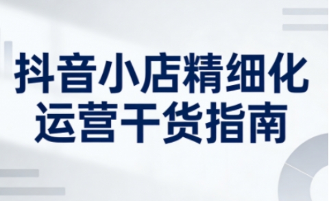 抖音小店精细化运营干货指南新版，助力商家系统提升店铺运营能力(更新26年5月)-黑马项目网